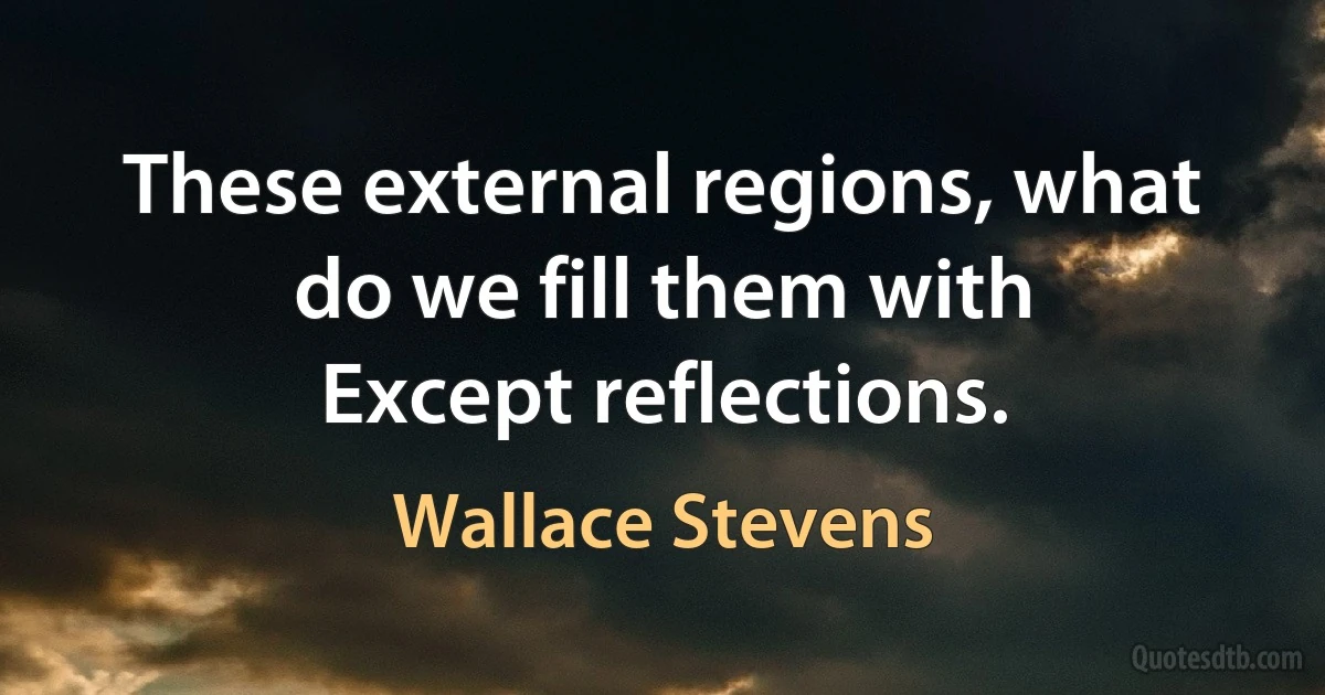 These external regions, what do we fill them with
Except reflections. (Wallace Stevens)