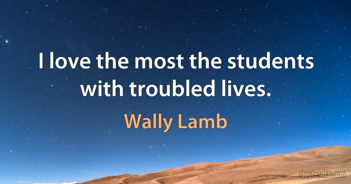 I love the most the students with troubled lives. (Wally Lamb)