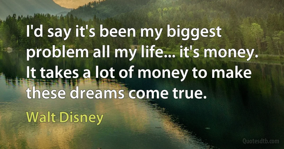 I'd say it's been my biggest problem all my life... it's money. It takes a lot of money to make these dreams come true. (Walt Disney)