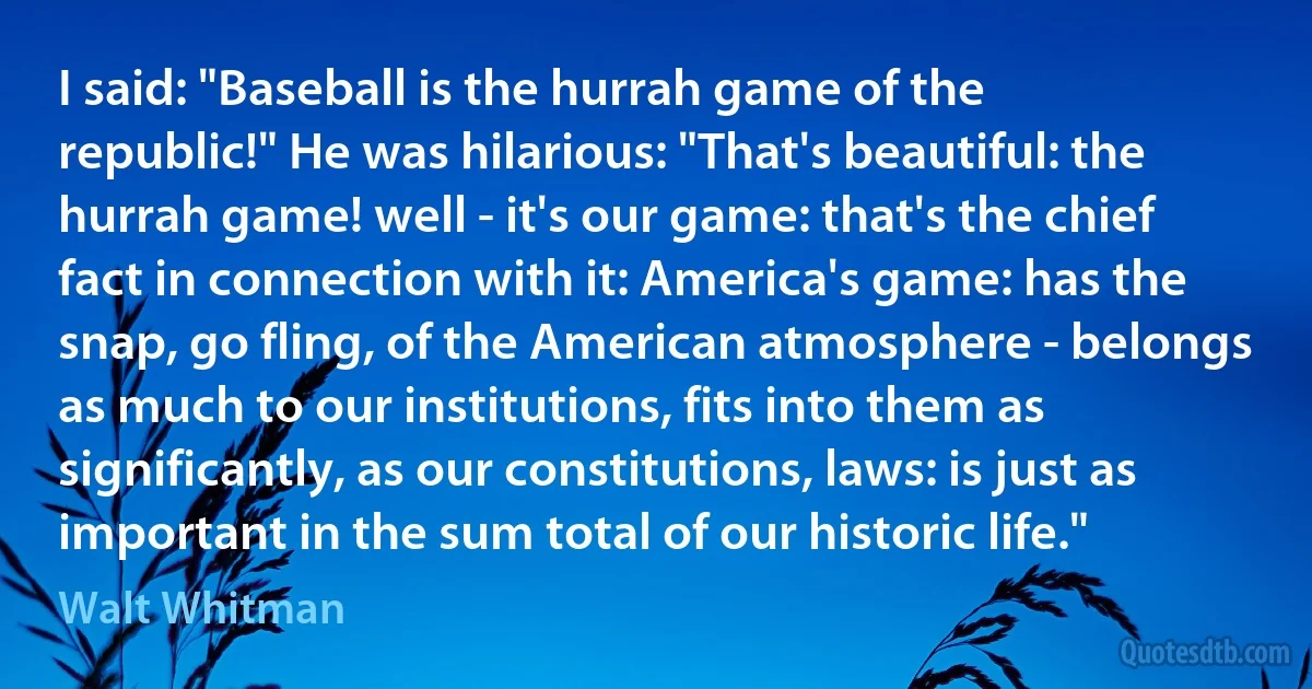 I said: "Baseball is the hurrah game of the republic!" He was hilarious: "That's beautiful: the hurrah game! well - it's our game: that's the chief fact in connection with it: America's game: has the snap, go fling, of the American atmosphere - belongs as much to our institutions, fits into them as significantly, as our constitutions, laws: is just as important in the sum total of our historic life." (Walt Whitman)