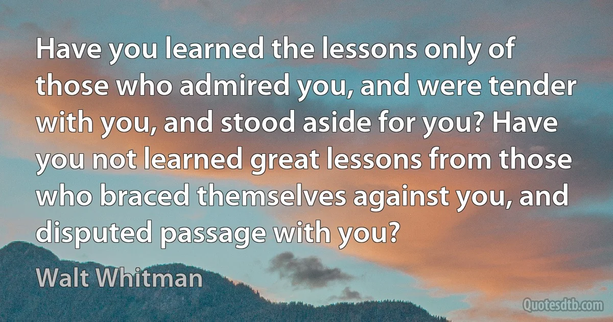 Have you learned the lessons only of those who admired you, and were tender with you, and stood aside for you? Have you not learned great lessons from those who braced themselves against you, and disputed passage with you? (Walt Whitman)