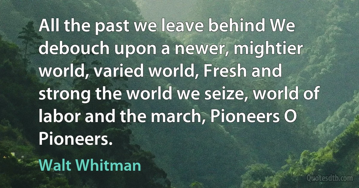 All the past we leave behind We debouch upon a newer, mightier world, varied world, Fresh and strong the world we seize, world of labor and the march, Pioneers O Pioneers. (Walt Whitman)