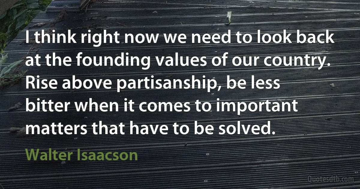 I think right now we need to look back at the founding values of our country. Rise above partisanship, be less bitter when it comes to important matters that have to be solved. (Walter Isaacson)