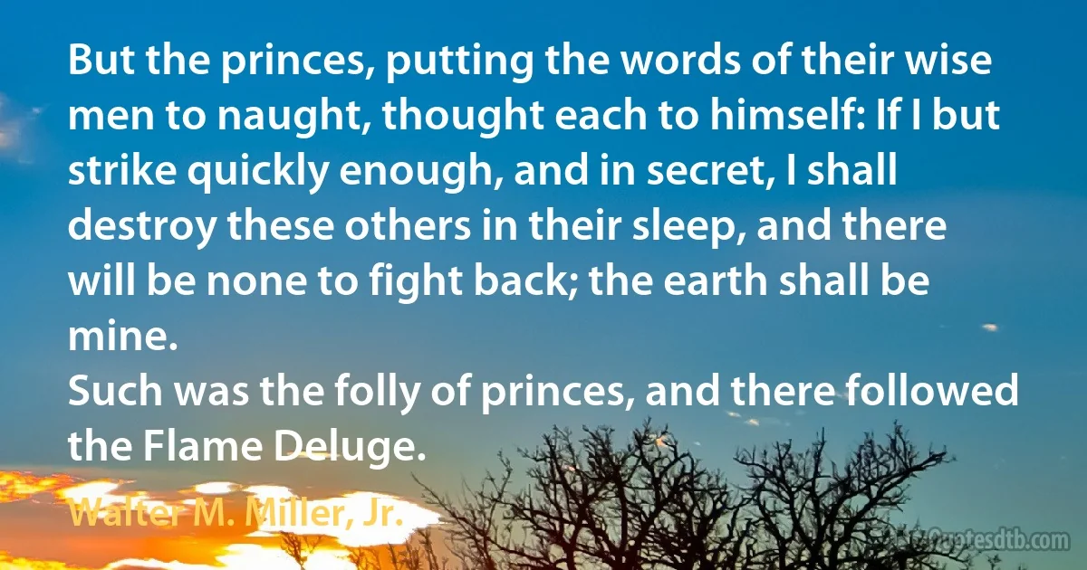 But the princes, putting the words of their wise men to naught, thought each to himself: If I but strike quickly enough, and in secret, I shall destroy these others in their sleep, and there will be none to fight back; the earth shall be mine.
Such was the folly of princes, and there followed the Flame Deluge. (Walter M. Miller, Jr.)