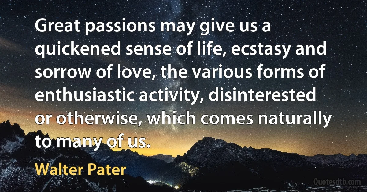 Great passions may give us a quickened sense of life, ecstasy and sorrow of love, the various forms of enthusiastic activity, disinterested or otherwise, which comes naturally to many of us. (Walter Pater)