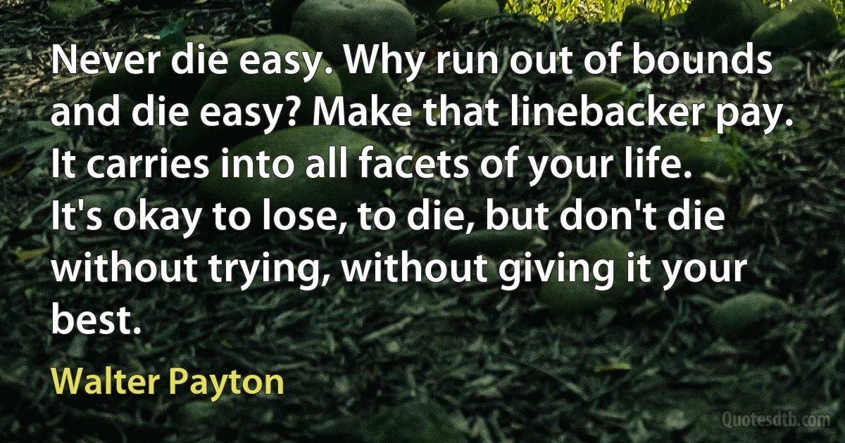 Never die easy. Why run out of bounds and die easy? Make that linebacker pay. It carries into all facets of your life. It's okay to lose, to die, but don't die without trying, without giving it your best. (Walter Payton)