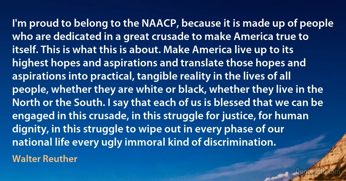 I'm proud to belong to the NAACP, because it is made up of people who are dedicated in a great crusade to make America true to itself. This is what this is about. Make America live up to its highest hopes and aspirations and translate those hopes and aspirations into practical, tangible reality in the lives of all people, whether they are white or black, whether they live in the North or the South. I say that each of us is blessed that we can be engaged in this crusade, in this struggle for justice, for human dignity, in this struggle to wipe out in every phase of our national life every ugly immoral kind of discrimination. (Walter Reuther)