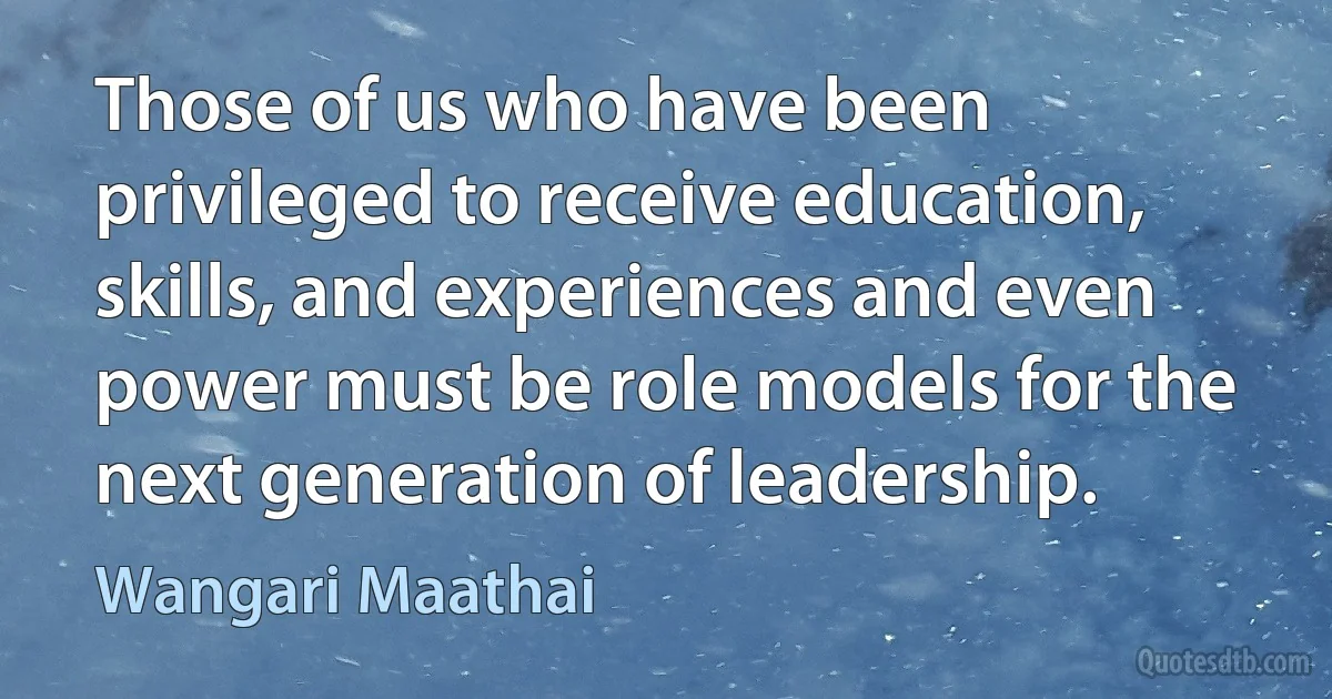 Those of us who have been privileged to receive education, skills, and experiences and even power must be role models for the next generation of leadership. (Wangari Maathai)