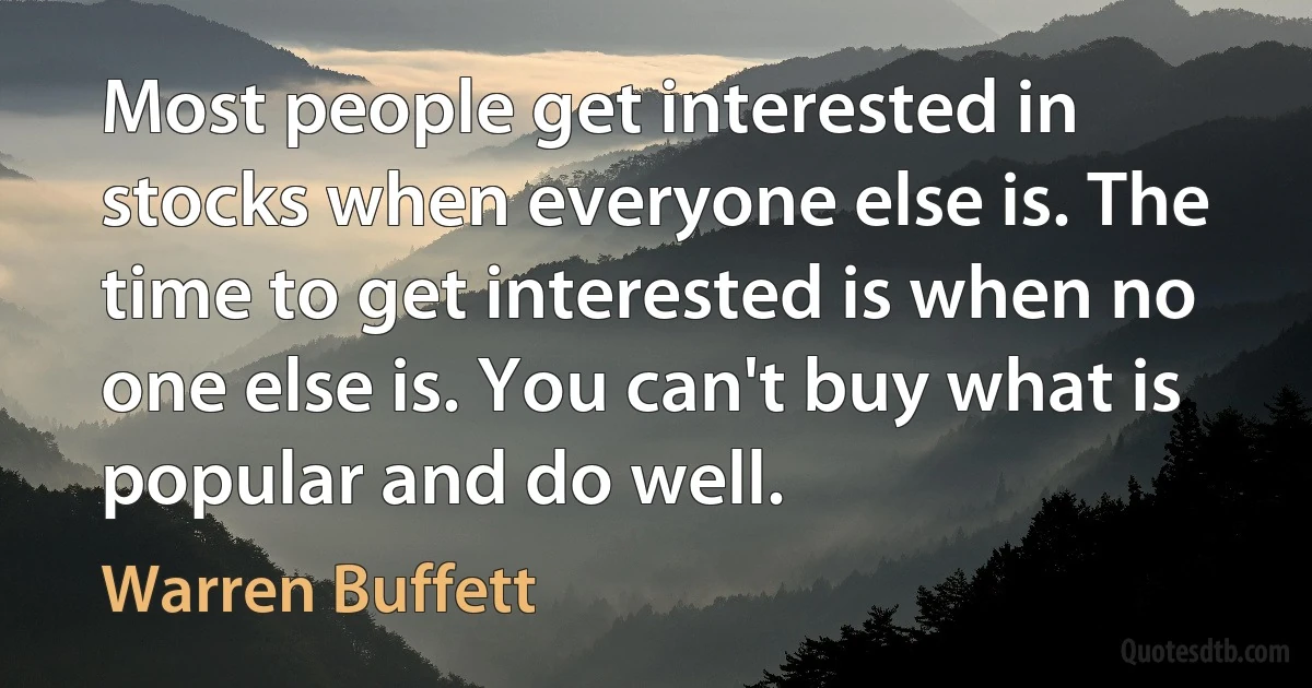 Most people get interested in stocks when everyone else is. The time to get interested is when no one else is. You can't buy what is popular and do well. (Warren Buffett)