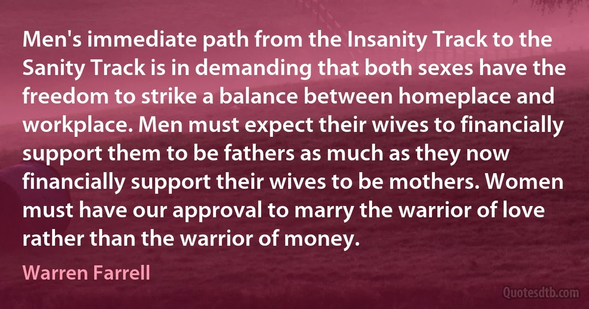 Men's immediate path from the Insanity Track to the Sanity Track is in demanding that both sexes have the freedom to strike a balance between homeplace and workplace. Men must expect their wives to financially support them to be fathers as much as they now financially support their wives to be mothers. Women must have our approval to marry the warrior of love rather than the warrior of money. (Warren Farrell)