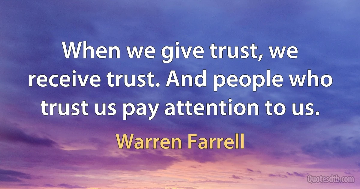 When we give trust, we receive trust. And people who trust us pay attention to us. (Warren Farrell)