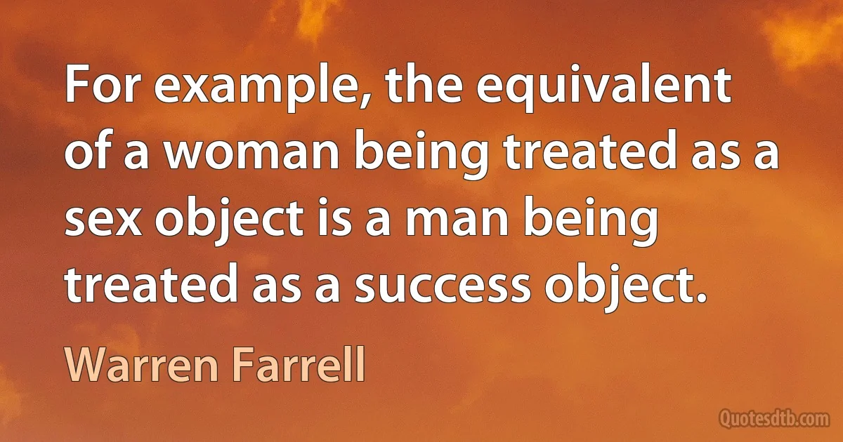 For example, the equivalent of a woman being treated as a sex object is a man being treated as a success object. (Warren Farrell)