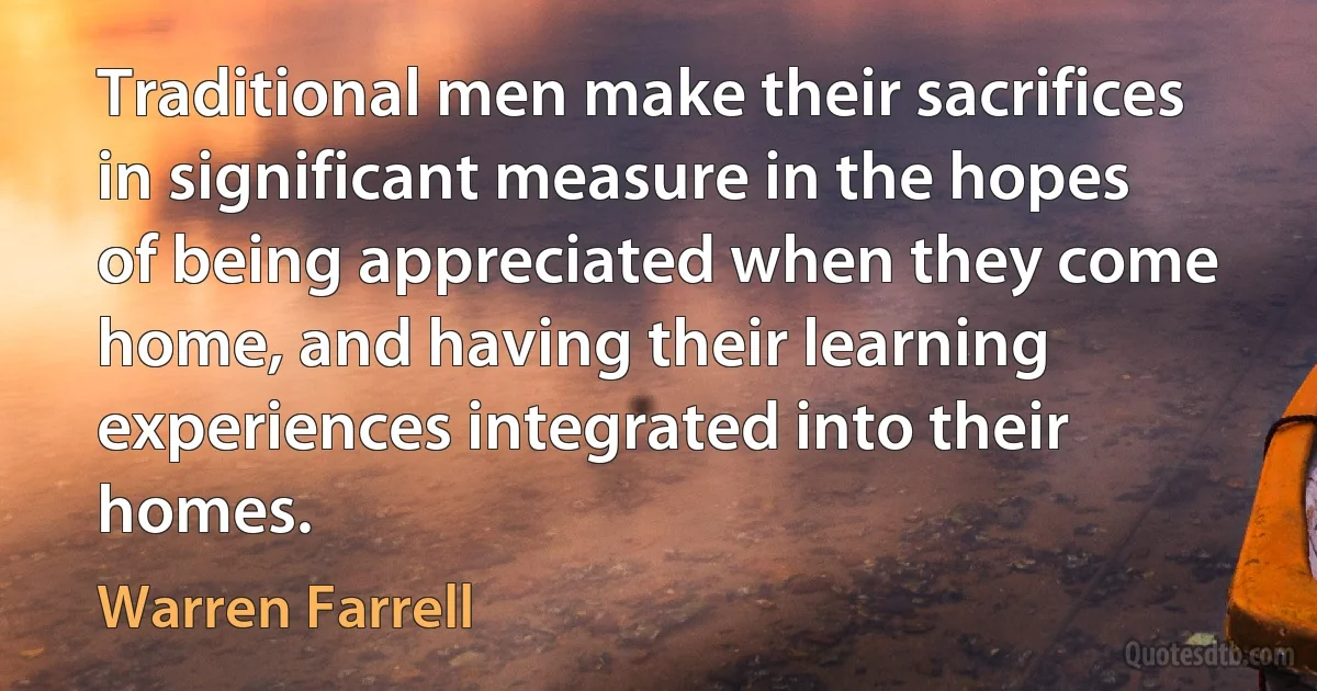 Traditional men make their sacrifices in significant measure in the hopes of being appreciated when they come home, and having their learning experiences integrated into their homes. (Warren Farrell)