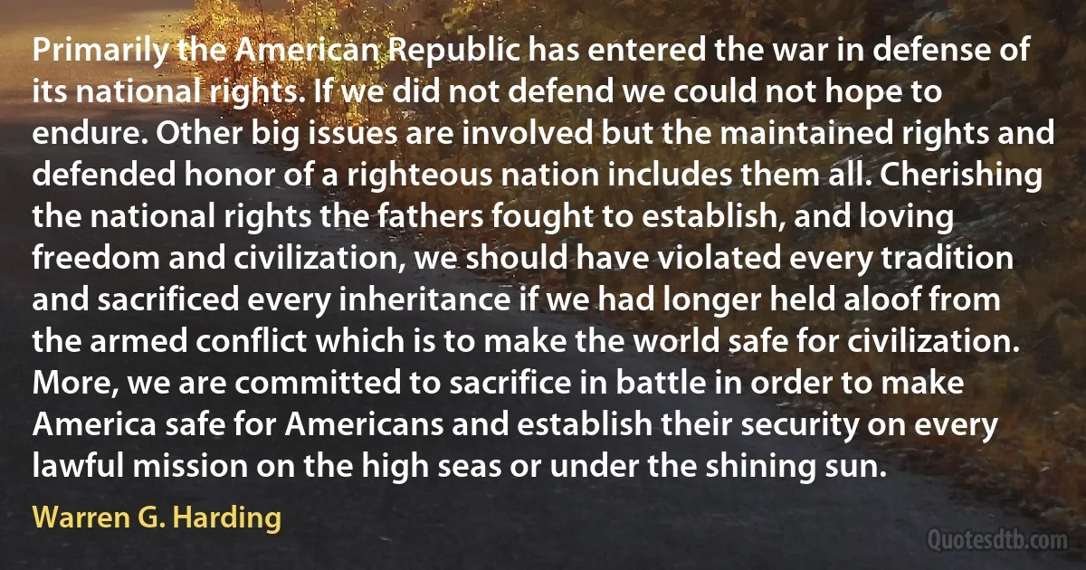 Primarily the American Republic has entered the war in defense of its national rights. If we did not defend we could not hope to endure. Other big issues are involved but the maintained rights and defended honor of a righteous nation includes them all. Cherishing the national rights the fathers fought to establish, and loving freedom and civilization, we should have violated every tradition and sacrificed every inheritance if we had longer held aloof from the armed conflict which is to make the world safe for civilization. More, we are committed to sacrifice in battle in order to make America safe for Americans and establish their security on every lawful mission on the high seas or under the shining sun. (Warren G. Harding)