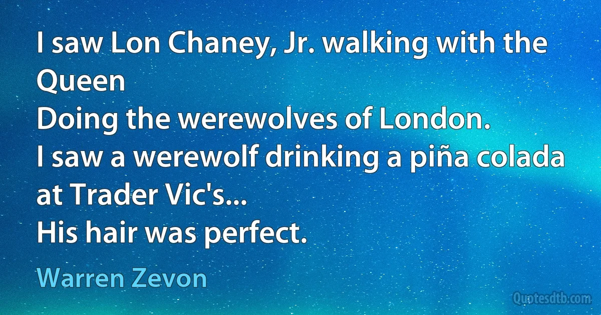 I saw Lon Chaney, Jr. walking with the Queen
Doing the werewolves of London.
I saw a werewolf drinking a piña colada at Trader Vic's...
His hair was perfect. (Warren Zevon)