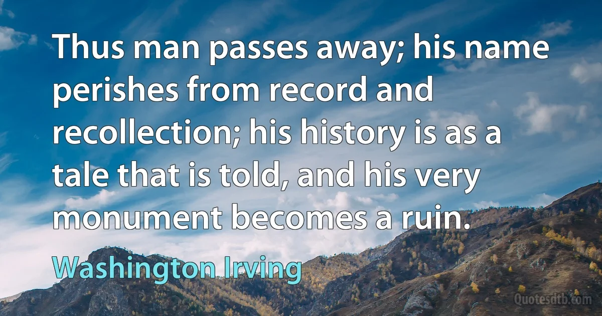 Thus man passes away; his name perishes from record and recollection; his history is as a tale that is told, and his very monument becomes a ruin. (Washington Irving)