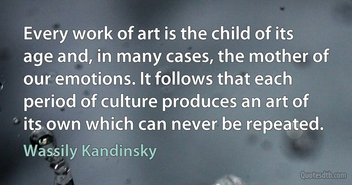 Every work of art is the child of its age and, in many cases, the mother of our emotions. It follows that each period of culture produces an art of its own which can never be repeated. (Wassily Kandinsky)