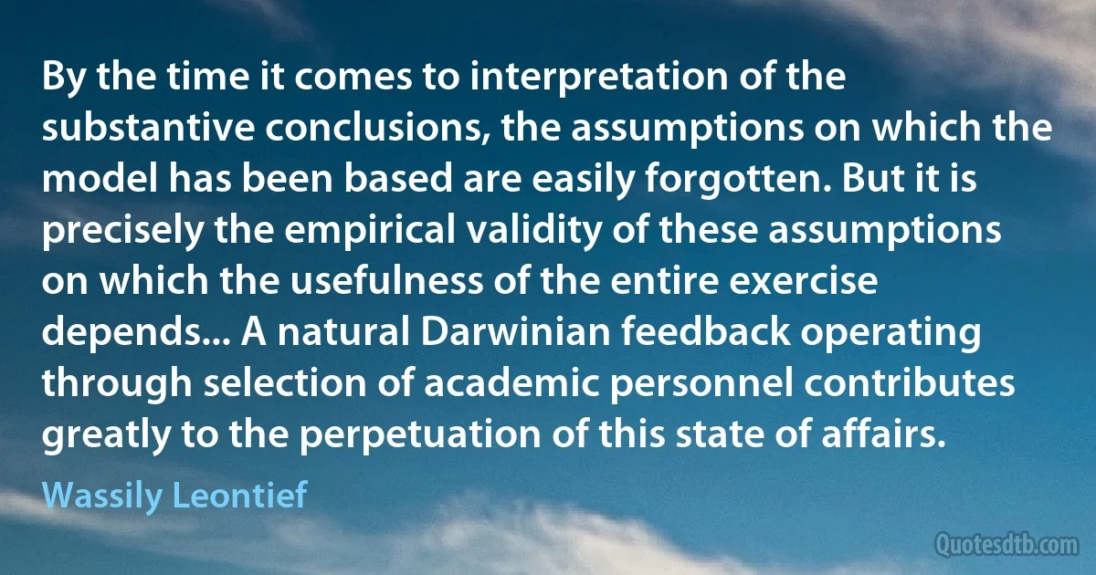 By the time it comes to interpretation of the substantive conclusions, the assumptions on which the model has been based are easily forgotten. But it is precisely the empirical validity of these assumptions on which the usefulness of the entire exercise depends... A natural Darwinian feedback operating through selection of academic personnel contributes greatly to the perpetuation of this state of affairs. (Wassily Leontief)