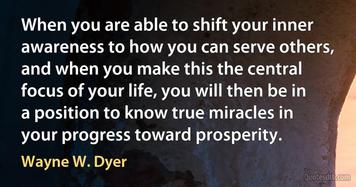 When you are able to shift your inner awareness to how you can serve others, and when you make this the central focus of your life, you will then be in a position to know true miracles in your progress toward prosperity. (Wayne W. Dyer)