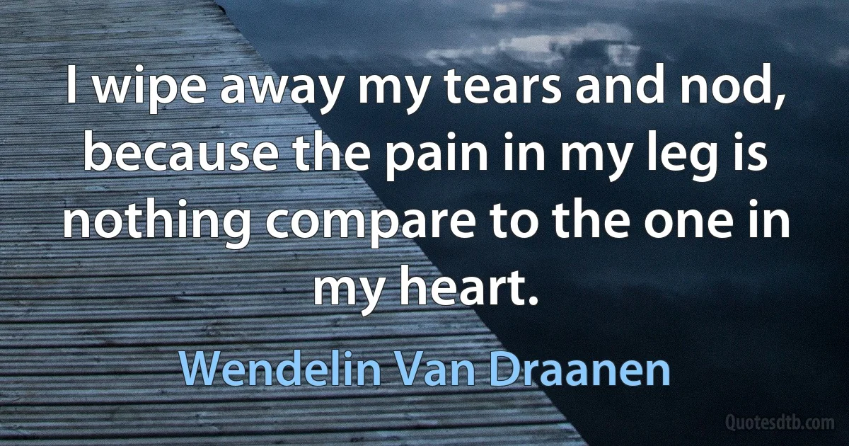 I wipe away my tears and nod, because the pain in my leg is nothing compare to the one in my heart. (Wendelin Van Draanen)