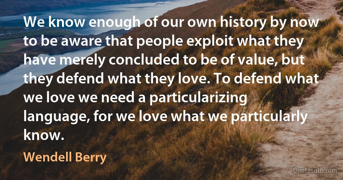 We know enough of our own history by now to be aware that people exploit what they have merely concluded to be of value, but they defend what they love. To defend what we love we need a particularizing language, for we love what we particularly know. (Wendell Berry)