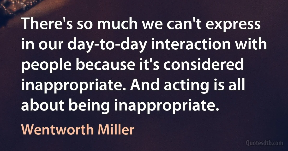 There's so much we can't express in our day-to-day interaction with people because it's considered inappropriate. And acting is all about being inappropriate. (Wentworth Miller)