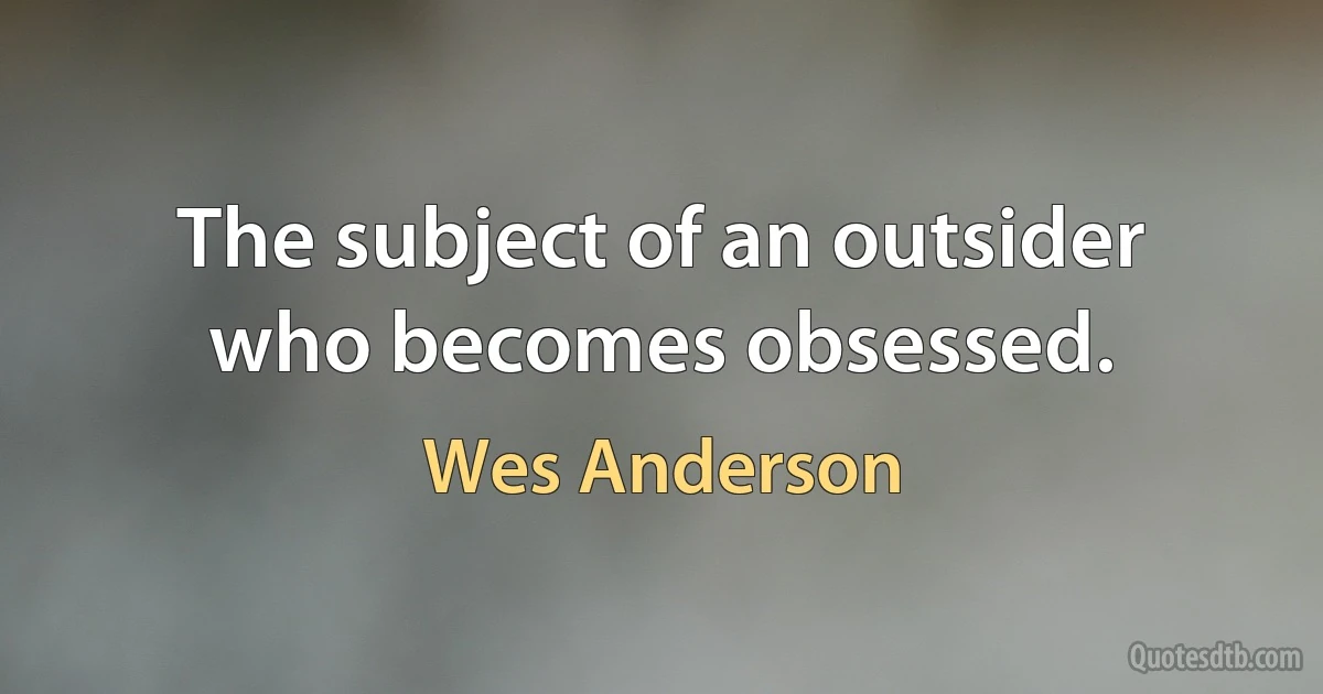 The subject of an outsider who becomes obsessed. (Wes Anderson)