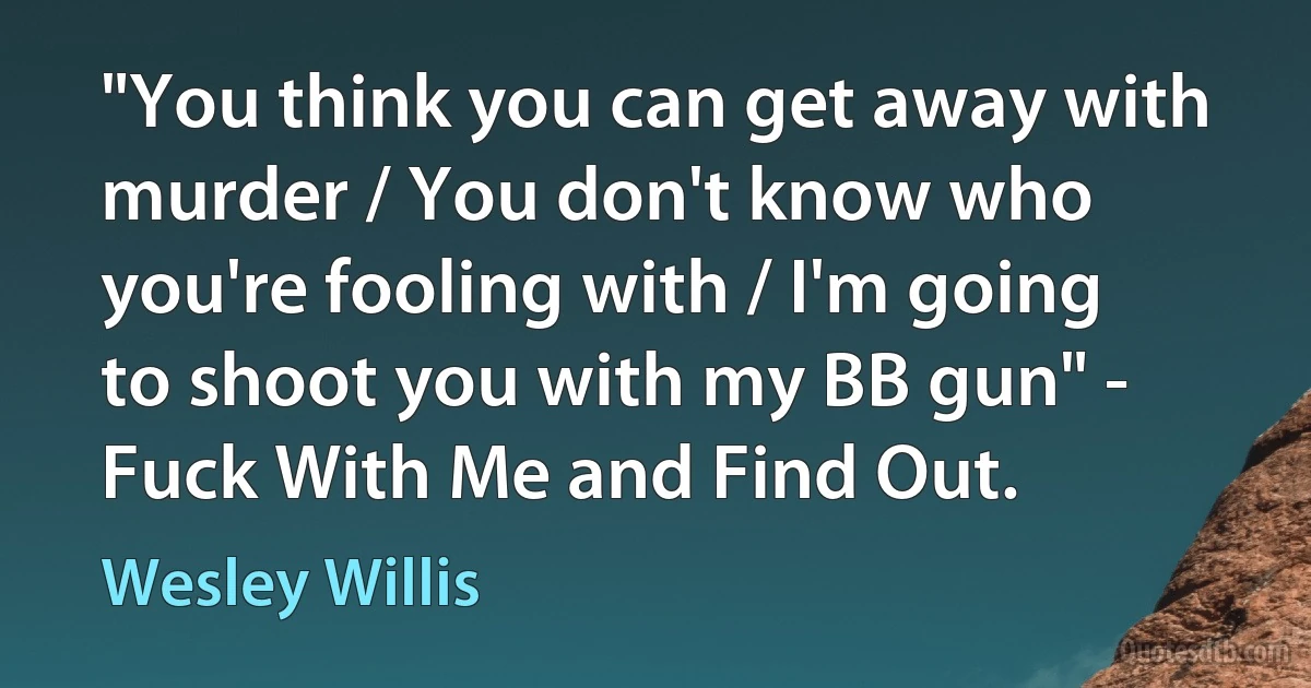 "You think you can get away with murder / You don't know who you're fooling with / I'm going to shoot you with my BB gun" - Fuck With Me and Find Out. (Wesley Willis)