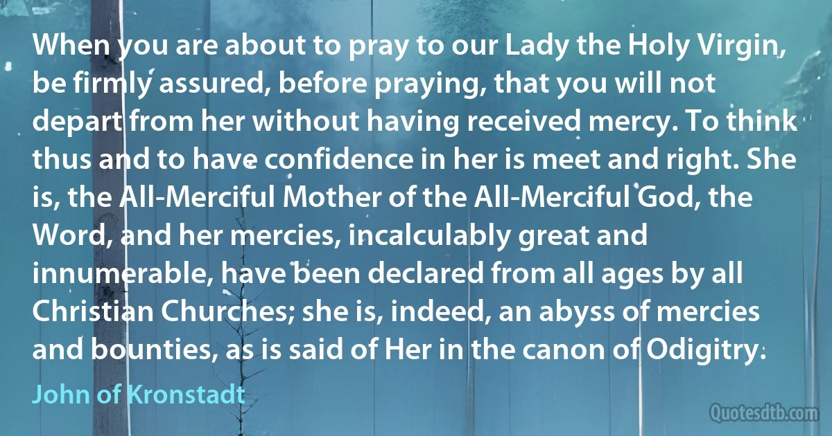 When you are about to pray to our Lady the Holy Virgin, be firmly assured, before praying, that you will not depart from her without having received mercy. To think thus and to have confidence in her is meet and right. She is, the All-Merciful Mother of the All-Merciful God, the Word, and her mercies, incalculably great and innumerable, have been declared from all ages by all Christian Churches; she is, indeed, an abyss of mercies and bounties, as is said of Her in the canon of Odigitry. (John of Kronstadt)