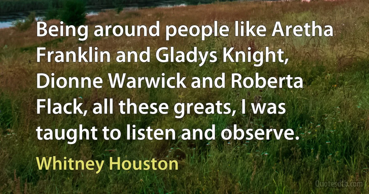 Being around people like Aretha Franklin and Gladys Knight, Dionne Warwick and Roberta Flack, all these greats, I was taught to listen and observe. (Whitney Houston)