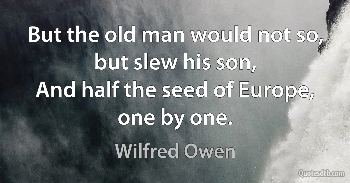 But the old man would not so, but slew his son,
And half the seed of Europe, one by one. (Wilfred Owen)