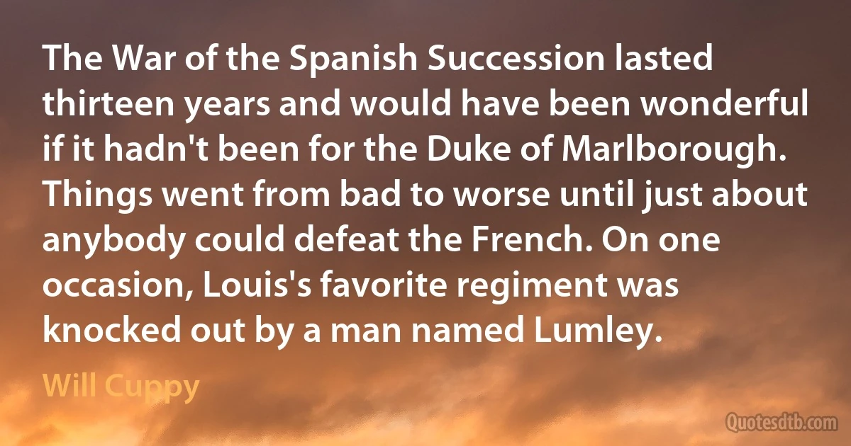 The War of the Spanish Succession lasted thirteen years and would have been wonderful if it hadn't been for the Duke of Marlborough. Things went from bad to worse until just about anybody could defeat the French. On one occasion, Louis's favorite regiment was knocked out by a man named Lumley. (Will Cuppy)