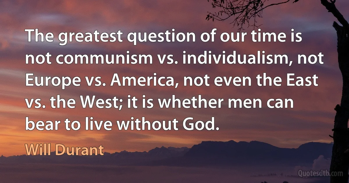 The greatest question of our time is not communism vs. individualism, not Europe vs. America, not even the East vs. the West; it is whether men can bear to live without God. (Will Durant)