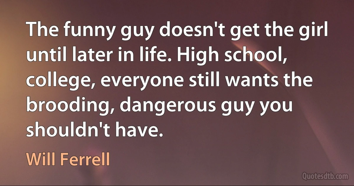 The funny guy doesn't get the girl until later in life. High school, college, everyone still wants the brooding, dangerous guy you shouldn't have. (Will Ferrell)