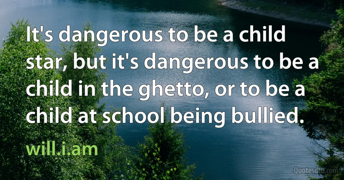 It's dangerous to be a child star, but it's dangerous to be a child in the ghetto, or to be a child at school being bullied. (will.i.am)