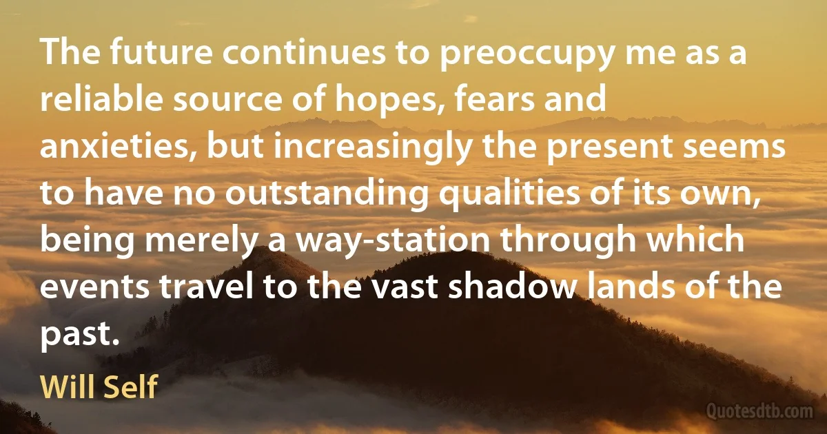 The future continues to preoccupy me as a reliable source of hopes, fears and anxieties, but increasingly the present seems to have no outstanding qualities of its own, being merely a way-station through which events travel to the vast shadow lands of the past. (Will Self)