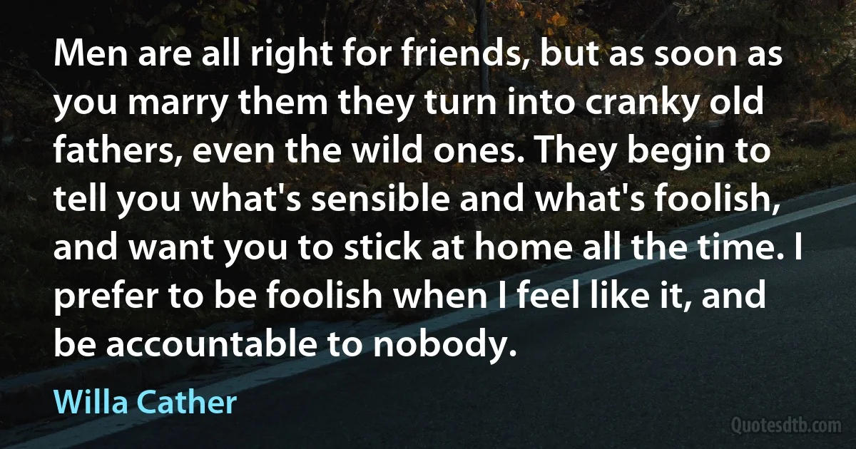 Men are all right for friends, but as soon as you marry them they turn into cranky old fathers, even the wild ones. They begin to tell you what's sensible and what's foolish, and want you to stick at home all the time. I prefer to be foolish when I feel like it, and be accountable to nobody. (Willa Cather)