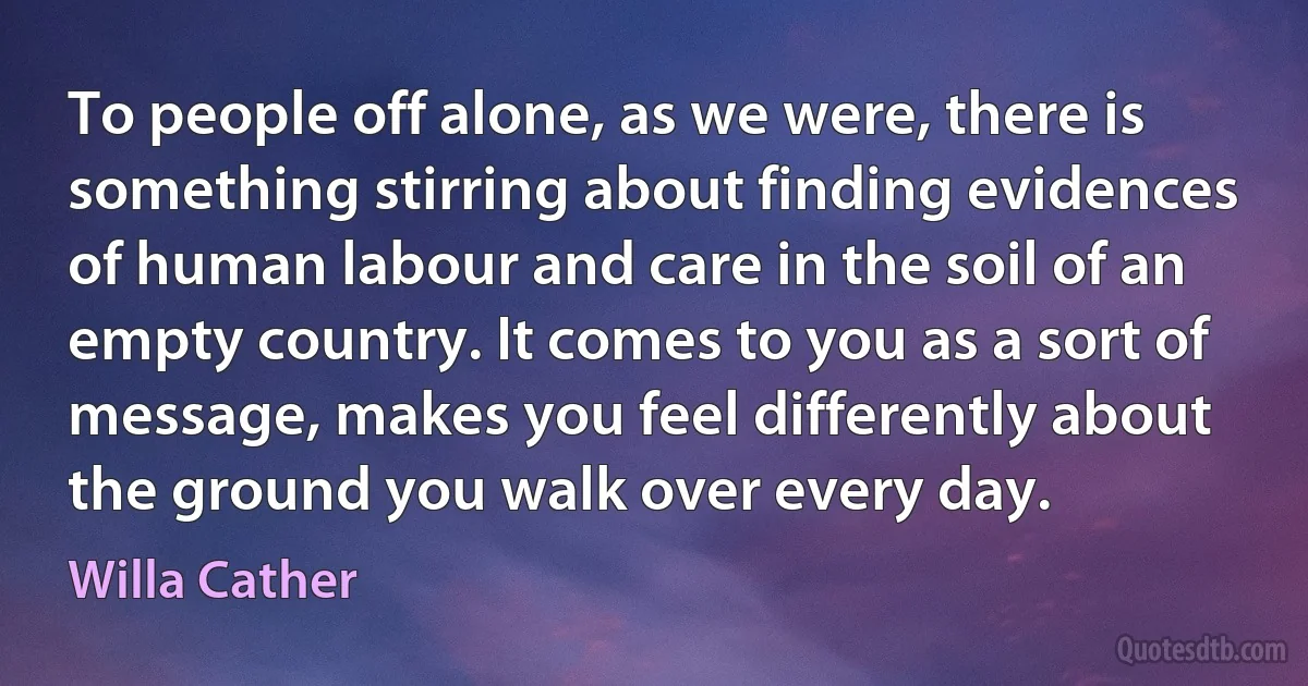 To people off alone, as we were, there is something stirring about finding evidences of human labour and care in the soil of an empty country. It comes to you as a sort of message, makes you feel differently about the ground you walk over every day. (Willa Cather)