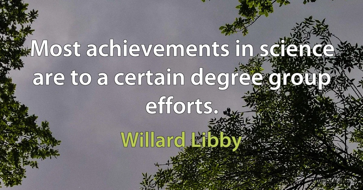 Most achievements in science are to a certain degree group efforts. (Willard Libby)