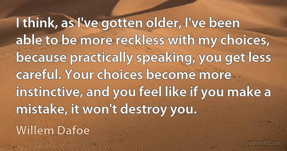 I think, as I've gotten older, I've been able to be more reckless with my choices, because practically speaking, you get less careful. Your choices become more instinctive, and you feel like if you make a mistake, it won't destroy you. (Willem Dafoe)