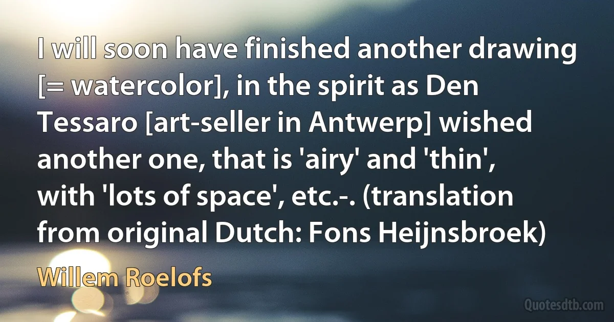 I will soon have finished another drawing [= watercolor], in the spirit as Den Tessaro [art-seller in Antwerp] wished another one, that is 'airy' and 'thin', with 'lots of space', etc.-. (translation from original Dutch: Fons Heijnsbroek) (Willem Roelofs)