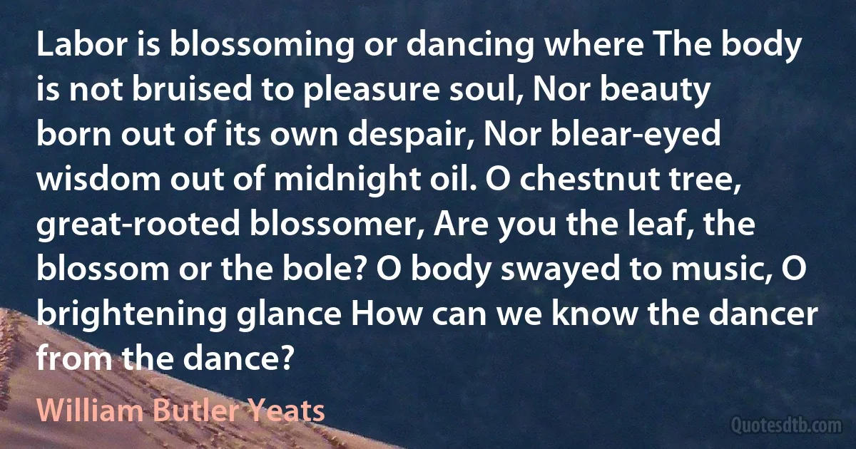 Labor is blossoming or dancing where The body is not bruised to pleasure soul, Nor beauty born out of its own despair, Nor blear-eyed wisdom out of midnight oil. O chestnut tree, great-rooted blossomer, Are you the leaf, the blossom or the bole? O body swayed to music, O brightening glance How can we know the dancer from the dance? (William Butler Yeats)