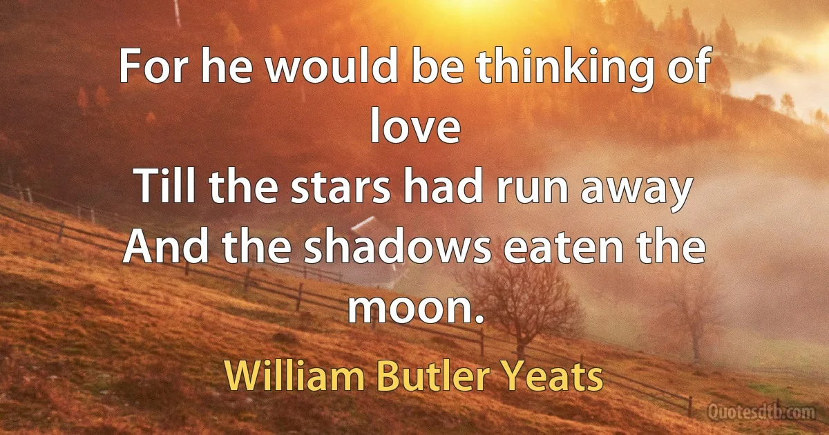 For he would be thinking of love
Till the stars had run away
And the shadows eaten the moon. (William Butler Yeats)