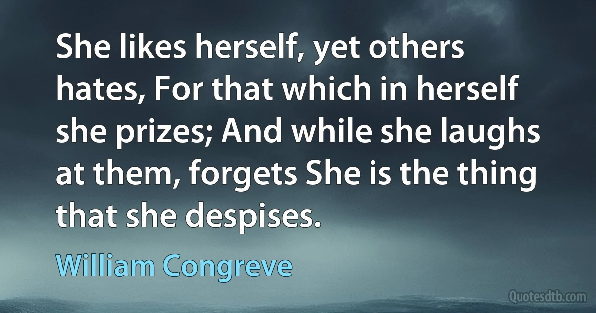 She likes herself, yet others hates, For that which in herself she prizes; And while she laughs at them, forgets She is the thing that she despises. (William Congreve)