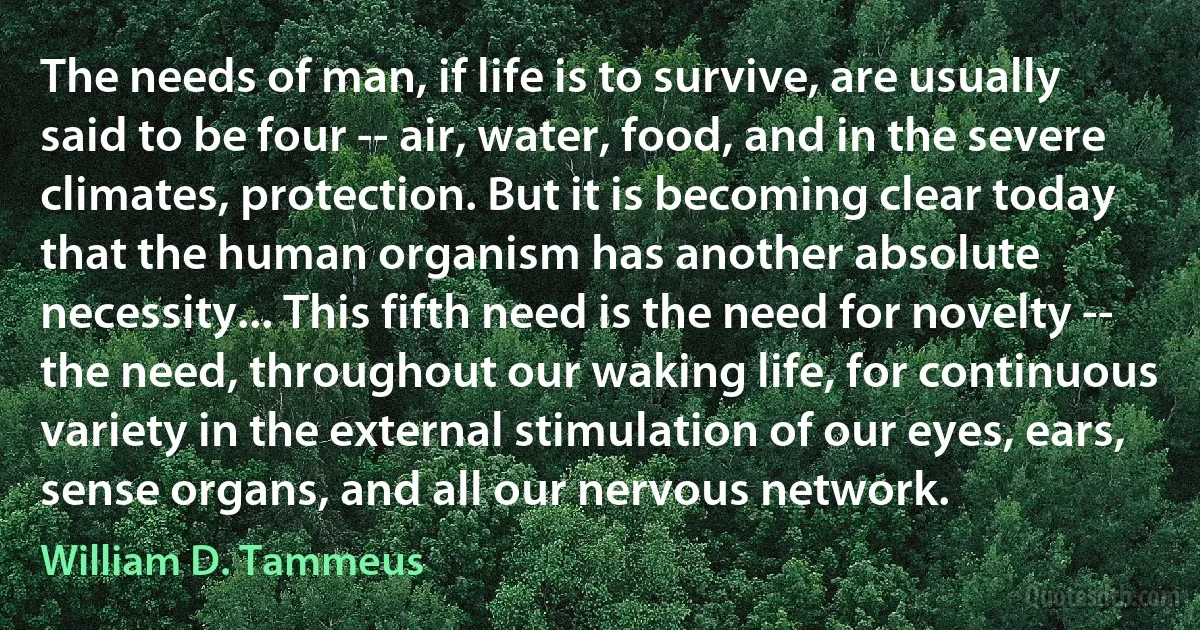 The needs of man, if life is to survive, are usually said to be four -- air, water, food, and in the severe climates, protection. But it is becoming clear today that the human organism has another absolute necessity... This fifth need is the need for novelty -- the need, throughout our waking life, for continuous variety in the external stimulation of our eyes, ears, sense organs, and all our nervous network. (William D. Tammeus)