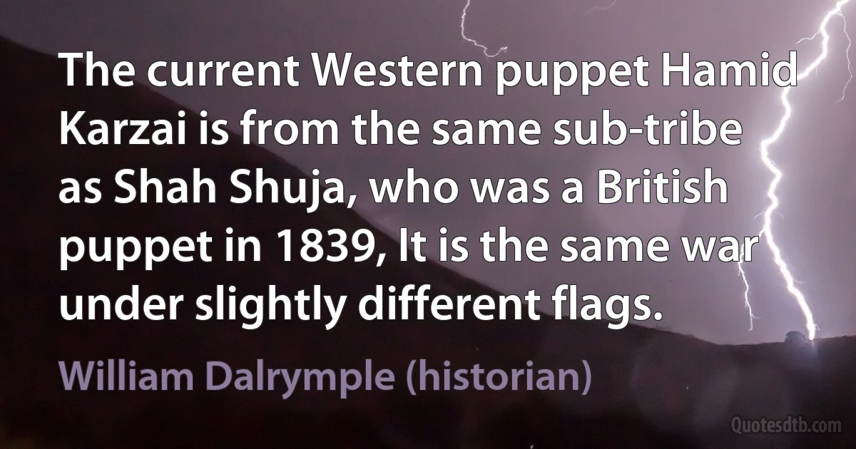 The current Western puppet Hamid Karzai is from the same sub-tribe as Shah Shuja, who was a British puppet in 1839, It is the same war under slightly different flags. (William Dalrymple (historian))