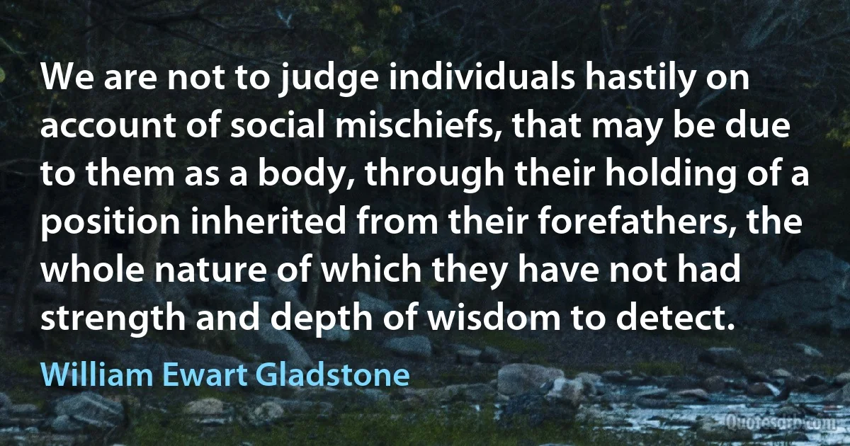 We are not to judge individuals hastily on account of social mischiefs, that may be due to them as a body, through their holding of a position inherited from their forefathers, the whole nature of which they have not had strength and depth of wisdom to detect. (William Ewart Gladstone)