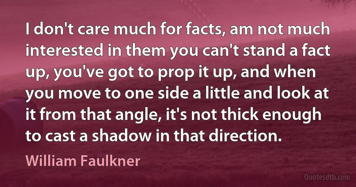 I don't care much for facts, am not much interested in them you can't stand a fact up, you've got to prop it up, and when you move to one side a little and look at it from that angle, it's not thick enough to cast a shadow in that direction. (William Faulkner)