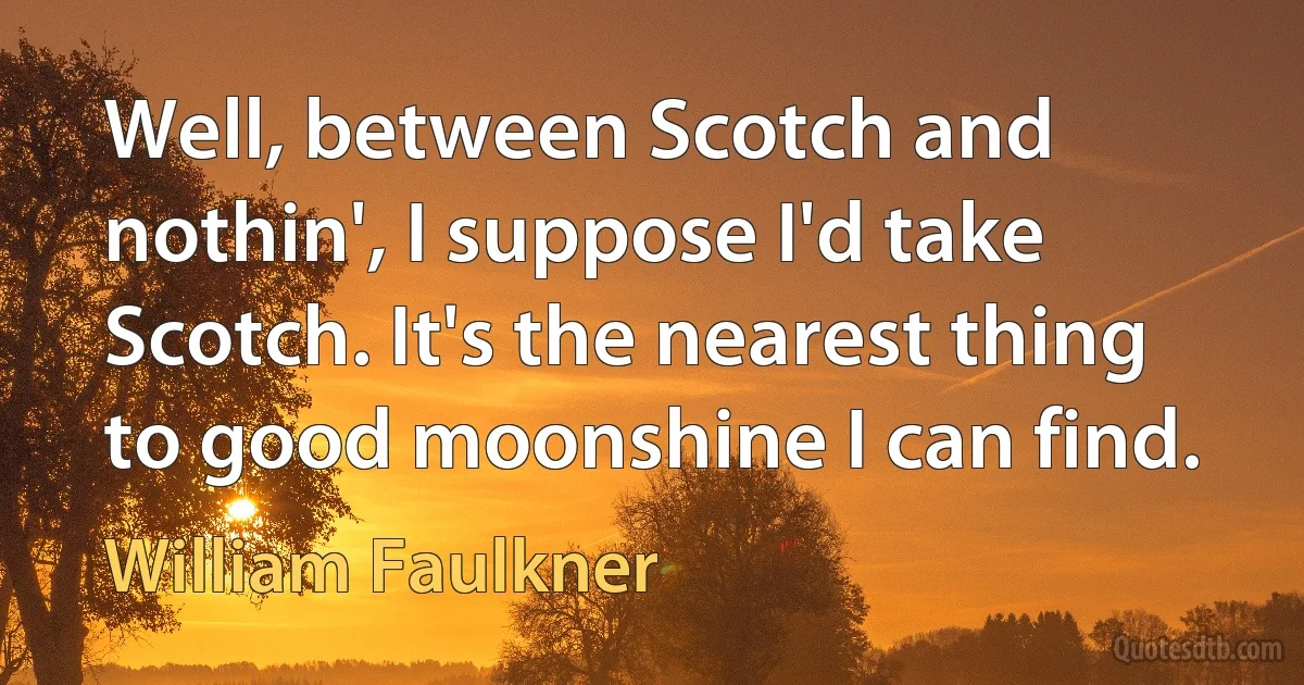 Well, between Scotch and nothin', I suppose I'd take Scotch. It's the nearest thing to good moonshine I can find. (William Faulkner)