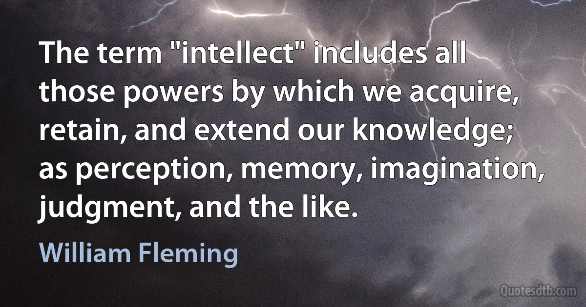 The term "intellect" includes all those powers by which we acquire, retain, and extend our knowledge; as perception, memory, imagination, judgment, and the like. (William Fleming)